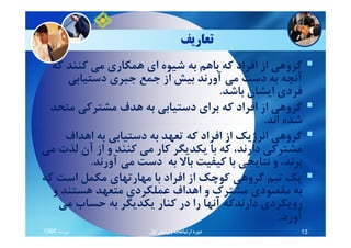 ‫ﺗﻌﺎرﻳﻒ‬
‫ﻛﻪ‬ ‫ﻛﻨﻨﺪ‬ ‫ﻣﻲ‬ ‫ﻫﻤﻜﺎري‬ ‫اي‬ ‫ﺷﻴﻮه‬ ‫ﺑﻪ‬ ‫ﺑﺎﻫﻢ‬ ‫ﻛﻪ‬ ‫اﻓﺮاد‬ ‫از‬ ‫ﮔﺮوﻫﻲ‬
‫دﺳﺘﻴﺎﺑﻲ‬ ‫ﺟﺒﺮي‬ ‫ﺟﻤﻊ‬ ‫از‬ ‫ﺑﻴﺶ‬ ‫آورﻧﺪ‬ ‫ﻣﻲ‬ ‫دﺳﺖ‬ ‫ﺑﻪ‬ ‫آﻧﭽﻪ‬
‫ﺑﺎﺷﺪ‬ ‫اﻳﺸﺎن‬ ‫ﻓﺮدي‬.
‫ﻣﺘﺤﺪ‬ ‫ﻣﺸﺘﺮﻛﻲ‬ ‫ﻫﺪف‬ ‫ﺑﻪ‬ ‫دﺳﺘﻴﺎﺑﻲ‬ ‫ﺑﺮاي‬ ‫ﻛﻪ‬ ‫اﻓﺮاد‬ ‫از‬ ‫ﮔﺮوﻫﻲ‬
‫اﻧﺪ‬ ‫ﺷﺪه‬.‫اﻧﺪ‬ ‫ﺷﺪه‬.
‫اﻫﺪاف‬ ‫ﺑﻪ‬ ‫دﺳﺘﻴﺎﺑﻲ‬ ‫ﺑﻪ‬ ‫ﺗﻌﻬﺪ‬ ‫ﻛﻪ‬ ‫اﻓﺮاد‬ ‫از‬ ‫اﻧﺮژﻳﻚ‬ ‫ﮔﺮوﻫﻲ‬
‫ﻣﻲ‬ ‫ﻟﺬت‬ ‫آن‬ ‫از‬ ‫و‬ ‫ﻛﻨﻨﺪ‬ ‫ﻣﻲ‬ ‫ﻛﺎر‬ ‫ﻳﻜﺪﻳﮕﺮ‬ ‫ﺑﺎ‬ ‫ﻛﻪ‬ ،‫دارﻧﺪ‬ ‫ﻣﺸﺘﺮﻛﻲ‬
‫آورﻧﺪ‬ ‫ﻣﻲ‬ ‫دﺳﺖ‬ ‫ﺑﻪ‬ ‫ﺑﺎﻻ‬ ‫ﻛﻴﻔﻴﺖ‬ ‫ﺑﺎ‬ ‫ﻧﺘﺎﻳﺠﻲ‬ ‫و‬ ،‫ﺑﺮﻧﺪ‬.
‫ﻛﻪ‬ ‫اﺳﺖ‬ ‫ﻣﻜﻤﻞ‬ ‫ﻣﻬﺎرﺗﻬﺎي‬ ‫ﺑﺎ‬ ‫اﻓﺮاد‬ ‫از‬ ‫ﻛﻮﭼﻚ‬ ‫ﮔﺮوﻫﻲ‬ ‫ﺗﻴﻢ‬ ‫ﻳﻚ‬
‫و‬ ‫ﻫﺴﺘﻨﺪ‬ ‫ﻣﺘﻌﻬﺪ‬ ‫ﻋﻤﻠﻜﺮدي‬ ‫اﻫﺪاف‬ ‫و‬ ‫ﻣﺸﺘﺮك‬ ‫ﻣﻘﺼﻮدي‬ ‫ﺑﻪ‬
‫ﻣﻲ‬ ‫ﺣﺴﺎب‬ ‫ﺑﻪ‬ ‫ﻳﻜﺪﻳﮕﺮ‬ ‫ﻛﻨﺎر‬ ‫در‬ ‫را‬ ‫آﻧﻬﺎ‬ ‫دارﻧﺪﻛﻪ‬ ‫روﻳﻜﺮدي‬
‫آورد‬.
‫ﻣﻬﺮﻣﺎه‬1390 ‫اول‬ ‫وﻳﺮاﻳﺶ‬ ‫ارﺗﺒﺎﻃﺎت‬ ‫دوره‬ 13
 