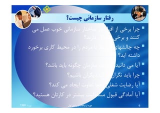 ‫ﭼﻴﺴﺖ؟‬ ‫ﺳﺎزﻣﺎﻧﻲ‬ ‫رﻓﺘﺎر‬
‫ﻣﻲ‬ ‫ﻋﻤﻞ‬ ‫ﺧﻮب‬ ‫ﺳﺎزﻣﺎﻧﻲ‬ ‫ﺳﺎﺧﺘﺎر‬ ‫در‬ ‫اﻓﺮاد‬ ‫از‬ ‫ﺑﺮﺧﻲ‬ ‫ﭼﺮا‬
‫دارﻧﺪ؟‬ ‫ﻣﺸﻜﻞ‬ ‫ﺑﺮﺧﻲ‬ ‫و‬ ‫ﻛﻨﻨﺪ‬
‫ﺑﺮﺧﻮرد‬ ‫ﻛﺎري‬ ‫ﻣﺤﻴﻂ‬ ‫در‬ ‫را‬ ‫ﻣﺮدم‬ ‫ﺑﺎ‬ ‫ﻣﺮﺗﺒﻂ‬ ‫ﭼﺎﻟﺸﻬﺎي‬ ‫ﭼﻪ‬
‫اﻳﺪ؟‬ ‫داﺷﺘﻪ‬‫اﻳﺪ؟‬ ‫داﺷﺘﻪ‬
‫ﺑﺎﺷﺪ؟‬ ‫ﺑﺎﻳﺪ‬ ‫ﭼﮕﻮﻧﻪ‬ ‫ﺳﺎزﻣﺎن‬ ‫ﻳﻚ‬ ‫ﻛﻪ‬ ‫داﻧﻴﺪ‬ ‫ﻣﻲ‬ ‫آﻳﺎ‬
‫ﺑﺎﺷﻴﻢ؟‬ ‫دﻳﮕﺮان‬ ‫درك‬ ‫ﻧﮕﺮان‬ ‫ﺑﺎﻳﺪ‬ ‫ﭼﺮا‬
‫ﻛﻨﺪ؟‬ ‫ﻣﻲ‬ ‫اﻳﺠﺎد‬ ‫ﺗﻔﺎوت‬ ‫واﻗﻌﺎ‬ ‫ﺷﻐﻠﻲ‬ ‫رﺿﺎﻳﺖ‬ ‫آﻳﺎ‬
‫ﻫﺴﺘﻴﺪ؟‬ ‫ﻛﺎرﺗﺎن‬ ‫در‬ ‫ﺑﻴﺸﺘﺮ‬ ‫ﻣﺴﺌﻮﻟﻴﺖ‬ ‫ﻗﺒﻮل‬ ‫آﻣﺎدﮔﻲ‬ ‫آﻳﺎ‬
‫ﻣﻬﺮﻣﺎه‬1390 ‫اول‬ ‫وﻳﺮاﻳﺶ‬ ‫ارﺗﺒﺎﻃﺎت‬ ‫دوره‬ 6
 