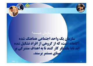 ‫ﭼﻴﺴﺖ؟‬ ‫ﺳﺎزﻣﺎن‬ ‫از‬ ‫ﻣﻨﻈﻮر‬
‫ﺷﺪه‬ ‫ﻫﻤﺎﻫﻨﮓ‬ ‫اﺟﺘﻤﺎﻋﻲ‬ ‫واﺣﺪ‬ ‫ﻳﻚ‬ ‫ﺳﺎزﻣﺎن‬
‫ﺷﺪه‬ ‫ﺗﺸﻜﻴﻞ‬ ‫اﻓﺮاد‬ ‫از‬ ‫ﮔﺮوﻫﻲ‬ ‫از‬ ‫ﻛﻪ‬ ،‫اﺳﺖ‬ ‫آﮔﺎﻫﺎﻧﻪ‬
‫ﺑﺮ‬ ‫ﻣﺸﺘﺮﻛﻲ‬ ‫اﻫﺪاف‬ ‫ﺑﻪ‬ ‫ﺗﺎ‬ ‫ﻛﻨﻨﺪ‬ ‫ﻛﺎر‬ ‫ﻳﻜﺪﻳﮕﺮ‬ ‫ﺗﺎﺑﺎ‬ ‫اﻧﺪ‬
‫ﺑﺮﺳﻨﺪ‬ ‫ﻣﺴﺘﻤﺮ‬ ‫ﻣﺒﻨﺎي‬.
‫ﭼﻴﺴﺖ؟‬ ‫ﺳﺎزﻣﺎن‬ ‫از‬ ‫ﻣﻨﻈﻮر‬
‫ﻣﻬﺮﻣﺎه‬1390 ‫اول‬ ‫وﻳﺮاﻳﺶ‬ ‫ارﺗﺒﺎﻃﺎت‬ ‫دوره‬ 7
 