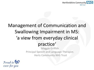 Management of Communication and
Swallowing Impairment in MS:
‘a view from everyday clinical
practice‘
Maggie Griffith
Principal Speech and Language Therapist.
Herts Community NHS Trust
 