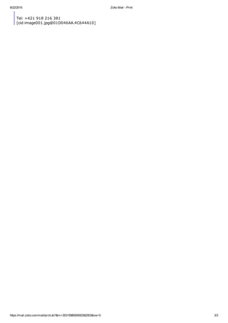 8/22/2015 Zoho Mail ­ Print
https://mail.zoho.com/mail/print.do?&m=3531598000000382003&iss=0 3/3
Tel: +421 918 216 381 
[cid:image001.jpg@01D046AA.4C644A10]
 
 
 