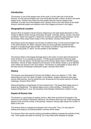 Introduction

The Amazon is one of the largest rivers of the world. It is the chief river of the South
America. It is the second longest river in the world after the Nile in Africa. Its flow is the world
largest so far. Amazon has a total river flow greater than the next ten largest rivers
combined. It is also one of the deepest rivers. Amazon River is the main artery of the whole
Amazon rainforest system and washes most of the villages and towns in the region.

Geographical Location

Amazon River is located in South America. Beginning in the high Andes Mountains in Peru,
it flows to Atlantic Ocean through Venezuela, Ecuador, Colombia, Bolivia, Guiana, Suriname
and Brazil. These river systems in these five countries are called the Upper Amazon. So far,
the Amazon River proper flows mostly in Peru and Brazil. (Amazon River 2007)

According to some old research, the Amazon is 6.280 km long. It is the second longest river
in the world (Andrew, M. 2000). However, there are some scientists claimed that the
Amazon is actually longer than the Nile. The Amazon is 6.800 km long while the Nile is
6.695 km long (Duffy, G. 2007). So this problem is still debated.



The Amazon Basin is the largest drainage basin in the world. It covers about 40 percent of
South America. In an average dry season, 110.000 square kilometres of land are water-
covered. In the wet season, the flooded area of the Amazon Basin rises to 350,000 square
kilometres. Volume of water released by the Amazon to the Atlantic Ocean is up to 300,000
cubic meters per second in the rainy season. The Amazon is responsible for about 20% of
the total volume of freshwater entering the ocean. (Amazon River 2007)

History

The Amazon was discovered by Franisco de Orellana, who is an explorer, in 1541. After
descending the river from Quito, Ecuador, to the Atlantic, Orellana claimed to have seen
women tribal warriors, and he named the river Amazonas for the women warriors of Greek
mythology. (Amazon River 2007)

Seasonal flooding is characteristic of many tropical rivers. The lowest flood stage occurs in
August and September. The highest stage occurs in April and May. Tributaries of the
Guyana Shield flood in June, the tributaries of the Brazilian Shield flood in March or April.

Impact of Human Use

The Amazon is a good place to explore and tour. More than one-third of all species in the
world live in the Amazon Rainforest. Moreover, the Amazon River has over 3,000 recognized
species of fish and that number is still growing. However, fishing might reduce the number of
fishes in this river.

The Amazon River is a largest and deepest river in the world. Thus, it is very easy for
boating and shipping. So trading between countries will be easier.

The Amazon River also used for drinking and bathing. Bathing increases the pollution of this
river. Then people use water for drinking. So it may make some diseases for people.
 