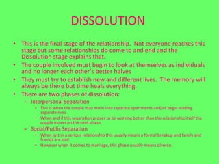 DISSOLUTION   This is the final stage of the relationship.  Not everyone reaches this stage but some relationships do come to and end and the Dissolution stage explains that.  The couple involved must begin to look at themselves as individuals and no longer each other’s better halves  They must try to establish new and different lives.  The memory will always be there but time heals everything. There are two phases of dissolution: Interpersonal Separation This is when the couple may move into separate apartments and/or begin leading separate lives .  When and if this separation proves to be working better than the relationship itself the couple moves on the next phase.  Social/Public Separation  When just in a serious relationship this usually means a formal breakup and family and friends are told.  However when it comes to marriage, this phase usually means divorce.  
