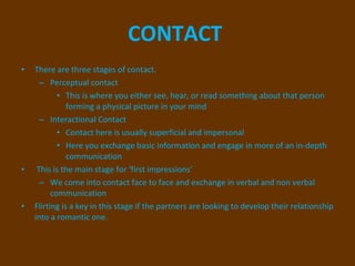 CONTACT   There are three stages of contact. Perceptual contact  This is where you either see, hear, or read something about that person forming a physical picture in your mind  Interactional Contact  Contact here is usually superficial and impersonal  Here you exchange basic information and engage in more of an in-depth communication This is the main stage for ‘first impressions’  We come into contact face to face and exchange in verbal and non verbal communication Flirting is a key in this stage if the partners are looking to develop their relationship into a romantic one.  