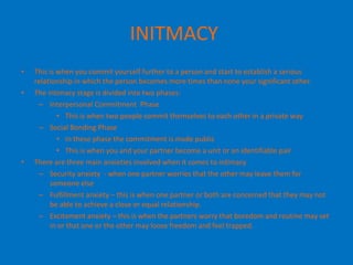 INITMACY   This is when you commit yourself further to a person and start to establish a serious relationship in which the person becomes more times than none your significant other.  The intimacy stage is divided into two phases: Interpersonal Commitment  Phase  This is when two people commit themselves to each other in a private way  Social Bonding Phase  In these phase the commitment is made public  This is when you and your partner become a unit or an identifiable pair  There are three main anxieties involved when it comes to intimacy  Security anxiety  - when one partner worries that the other may leave them for someone else  Fulfillment anxiety – this is when one partner or both are concerned that they may not be able to achieve a close or equal relationship.  Excitement anxiety – this is when the partners worry that boredom and routine may set in or that one or the other may loose freedom and feel trapped.  