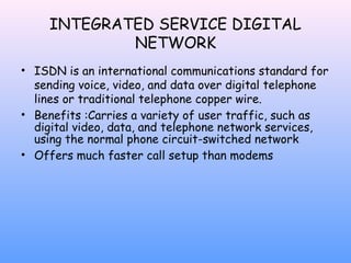 INTEGRATED SERVICE DIGITAL
NETWORK
• ISDN is an international communications standard for
sending voice, video, and data over digital telephone
lines or traditional telephone copper wire.
• Benefits :Carries a variety of user traffic, such as
digital video, data, and telephone network services,
using the normal phone circuit-switched network
• Offers much faster call setup than modems

 