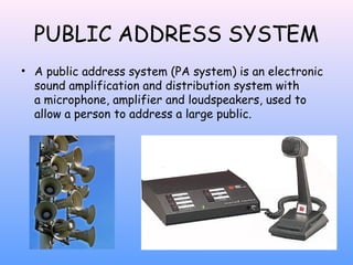 PUBLIC ADDRESS SYSTEM
• A public address system (PA system) is an electronic
sound amplification and distribution system with
a microphone, amplifier and loudspeakers, used to
allow a person to address a large public.

 