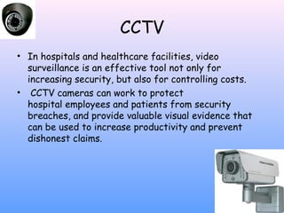 CCTV
• In hospitals and healthcare facilities, video
surveillance is an effective tool not only for
increasing security, but also for controlling costs.
•  CCTV cameras can work to protect
hospital employees and patients from security
breaches, and provide valuable visual evidence that
can be used to increase productivity and prevent
dishonest claims.

 