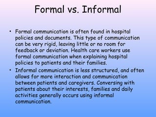 Formal vs. Informal
• Formal communication is often found in hospital
policies and documents. This type of communication
can be very rigid, leaving little or no room for
feedback or deviation. Health care workers use
formal communication when explaining hospital
policies to patients and their families.
• Informal communication is less structured, and often
allows for more interaction and communication
between patients and caregivers. Conversing with
patients about their interests, families and daily
activities generally occurs using informal
communication.

 