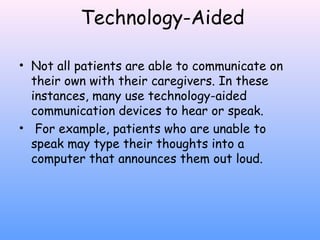 Technology-Aided
• Not all patients are able to communicate on
their own with their caregivers. In these
instances, many use technology-aided
communication devices to hear or speak.
• For example, patients who are unable to
speak may type their thoughts into a
computer that announces them out loud.

 