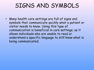 SIGNS AND SYMBOLS
• Many health care settings are full of signs and
symbols that communicate quickly what a patient or
visitor needs to know. Using this type of
communication is beneficial in care settings, as it
allows individuals who are unable to read or
understand a specific language to still know what is
being communicated.

 