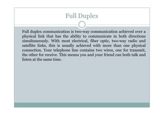 Full Duplex
Full duplex communication is two-way communication achieved over a
physical link that has the ability to communicate in both directions
simultaneously. With most electrical, fiber optic, two-way radio and
satellite links, this is usually achieved with more than one physical
connection. Your telephone line contains two wires, one for transmit,
the other for receive. This means you and your friend can both talk and
listen at the same time.
 
