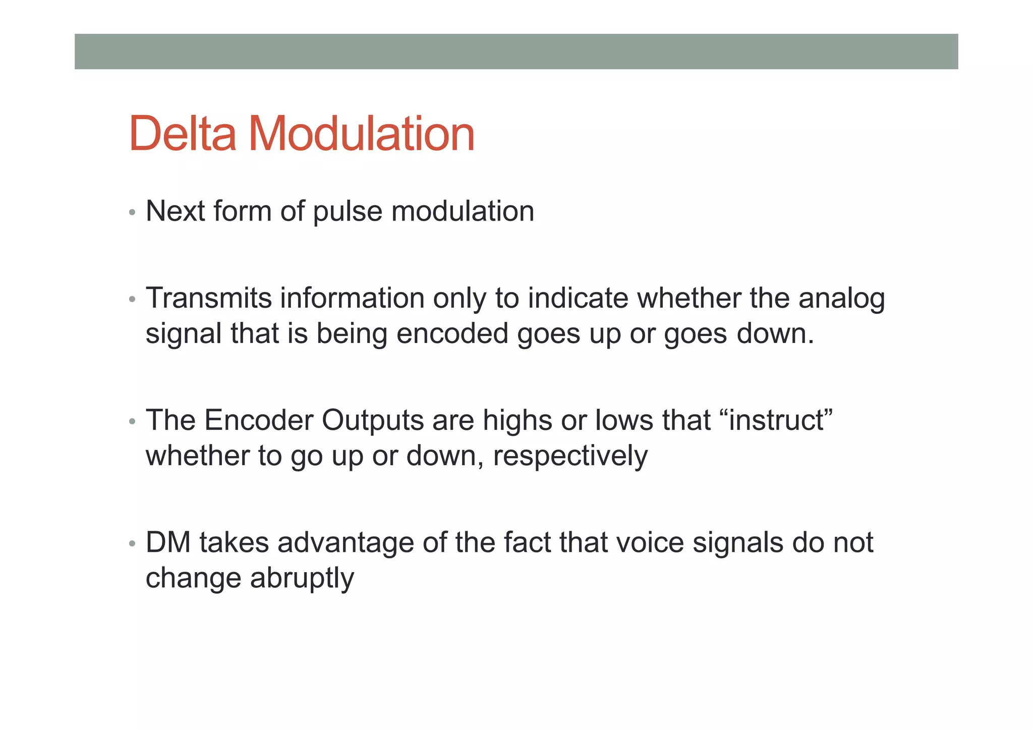 Delta Modulation
• Next form of pulse modulation
• Transmits information only to indicate whether the analog
signal that is being encoded goes up or goes down.
• The Encoder Outputs are highs or lows that “instruct”
whether to go up or down, respectively
• DM takes advantage of the fact that voice signals do not
change abruptly
 