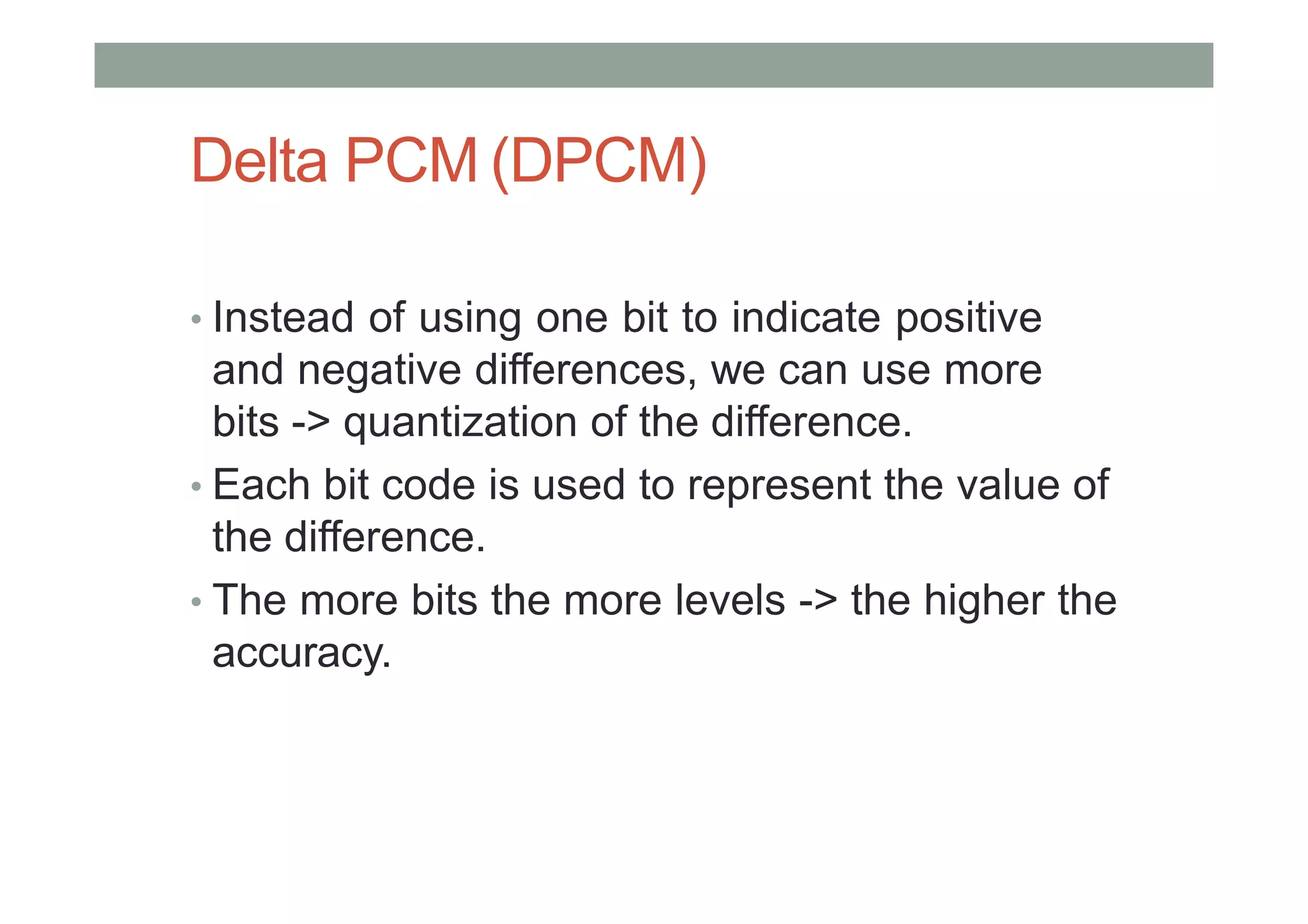 Delta PCM (DPCM)
• Instead of using one bit to indicate positive
and negative differences, we can use more
bits -> quantization of the difference.
• Each bit code is used to represent the value of
the difference.
• The more bits the more levels -> the higher the
accuracy.
 