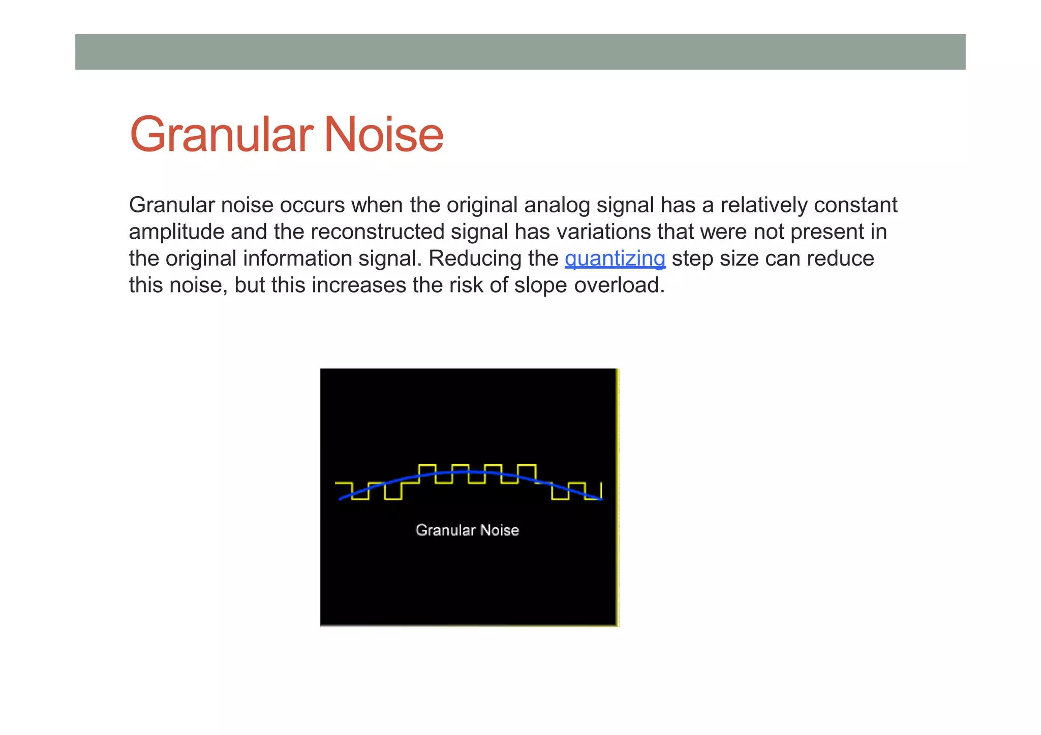 Granular Noise
Granular noise occurs when the original analog signal has a relatively constant
amplitude and the reconstructed signal has variations that were not present in
the original information signal. Reducing the quantizing step size can reduce
this noise, but this increases the risk of slope overload.
 