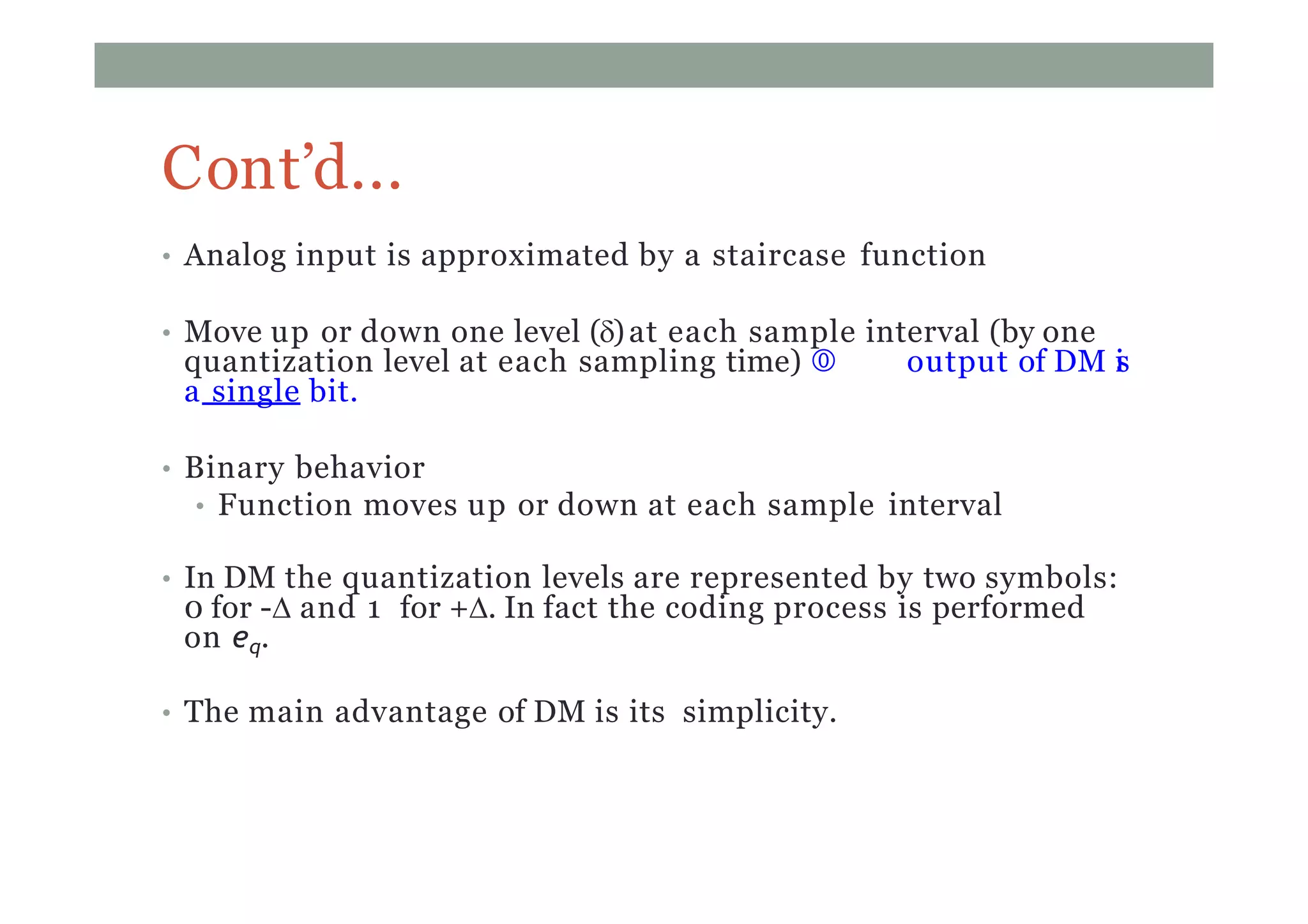 Cont’d...
• Analog input is approximated by a staircase function
• Move up or down one level ()at each sample interval (by one
quantization level at each sampling time)  output of DM is
a single bit.
• Binary behavior
• Function moves up or down at each sample interval
• In DM the quantization levels are represented by two symbols:
0 for - and 1 for +. In fact the coding process is performed
on eq.
• The main advantage of DM is its simplicity.
 