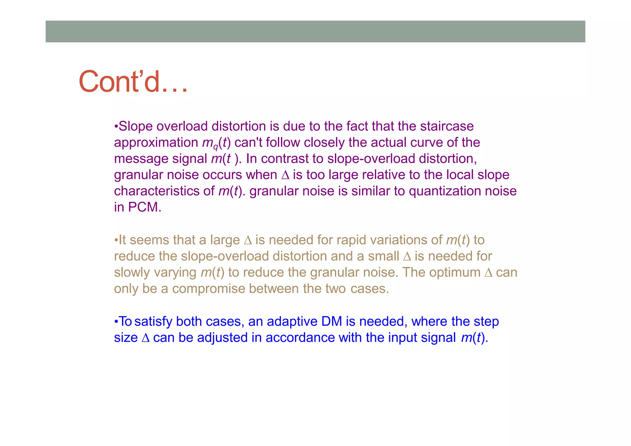 •Slope overload distortion is due to the fact that the staircase
approximation mq(t) can't follow closely the actual curve of the
message signal m(t ). In contrast to slope-overload distortion,
granular noise occurs when  is too large relative to the local slope
characteristics of m(t). granular noise is similar to quantization noise
in PCM.
•It seems that a large  is needed for rapid variations of m(t) to
reduce the slope-overload distortion and a small  is needed for
slowly varying m(t) to reduce the granular noise. The optimum  can
only be a compromise between the two cases.
•To satisfy both cases, an adaptive DM is needed, where the step
size  can be adjusted in accordance with the input signal m(t).
Cont’d…
 