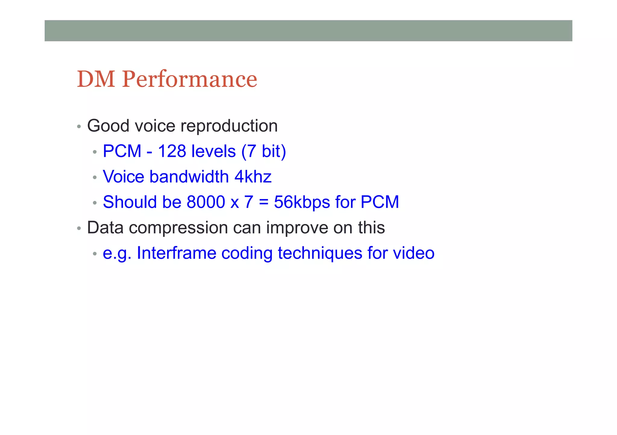 DM Performance
• Good voice reproduction
• PCM - 128 levels (7 bit)
• Voice bandwidth 4khz
• Should be 8000 x 7 = 56kbps for PCM
• Data compression can improve on this
• e.g. Interframe coding techniques for video
 