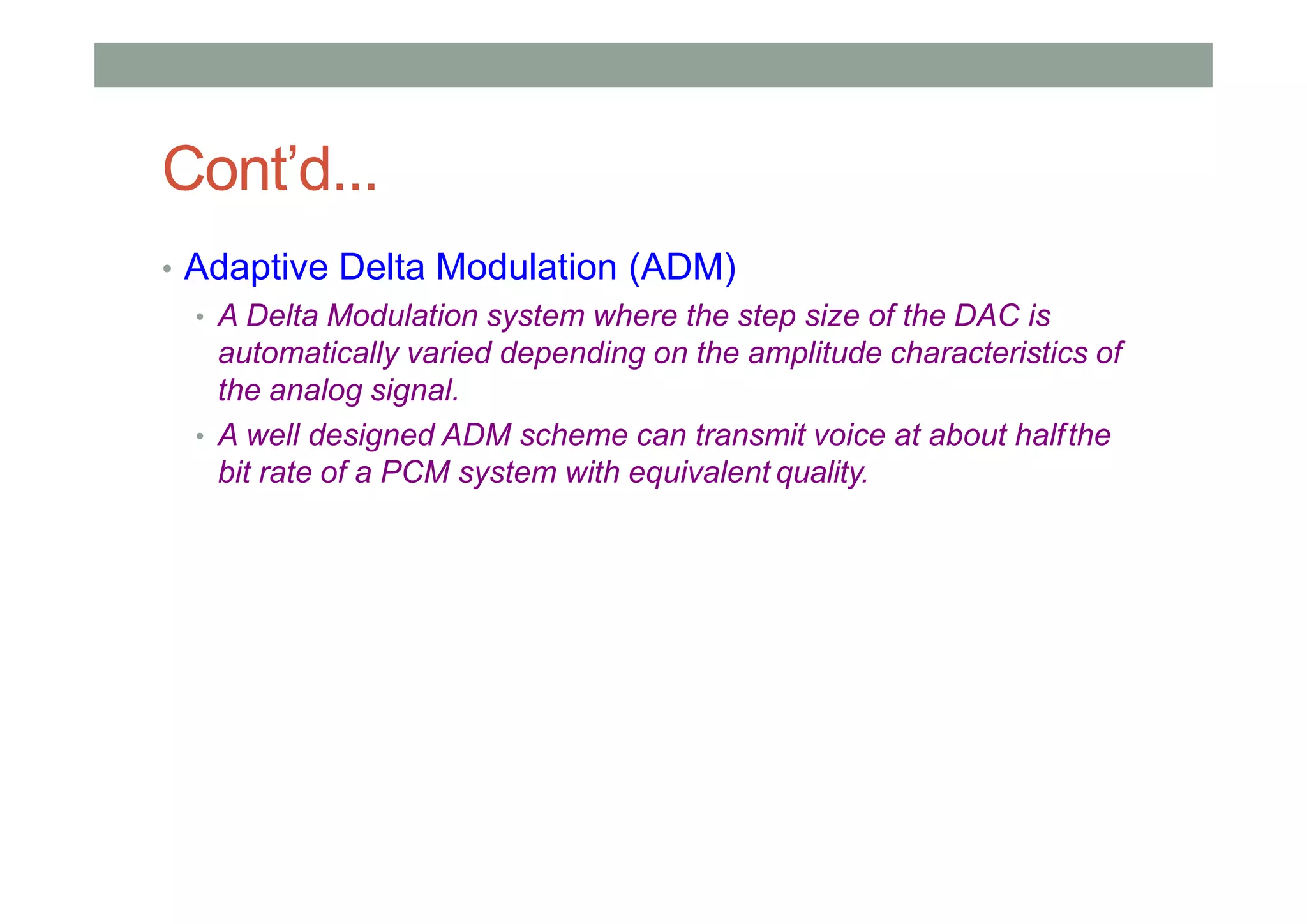 Cont’d...
• Adaptive Delta Modulation (ADM)
• A Delta Modulation system where the step size of the DAC is
automatically varied depending on the amplitude characteristics of
the analog signal.
• A well designed ADM scheme can transmit voice at about halfthe
bit rate of a PCM system with equivalent quality.
 