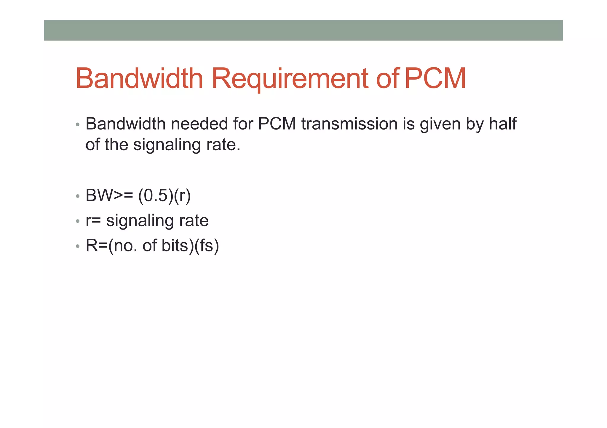 Bandwidth Requirement of PCM
• Bandwidth needed for PCM transmission is given by half
of the signaling rate.
• BW>= (0.5)(r)
• r= signaling rate
• R=(no. of bits)(fs)
 