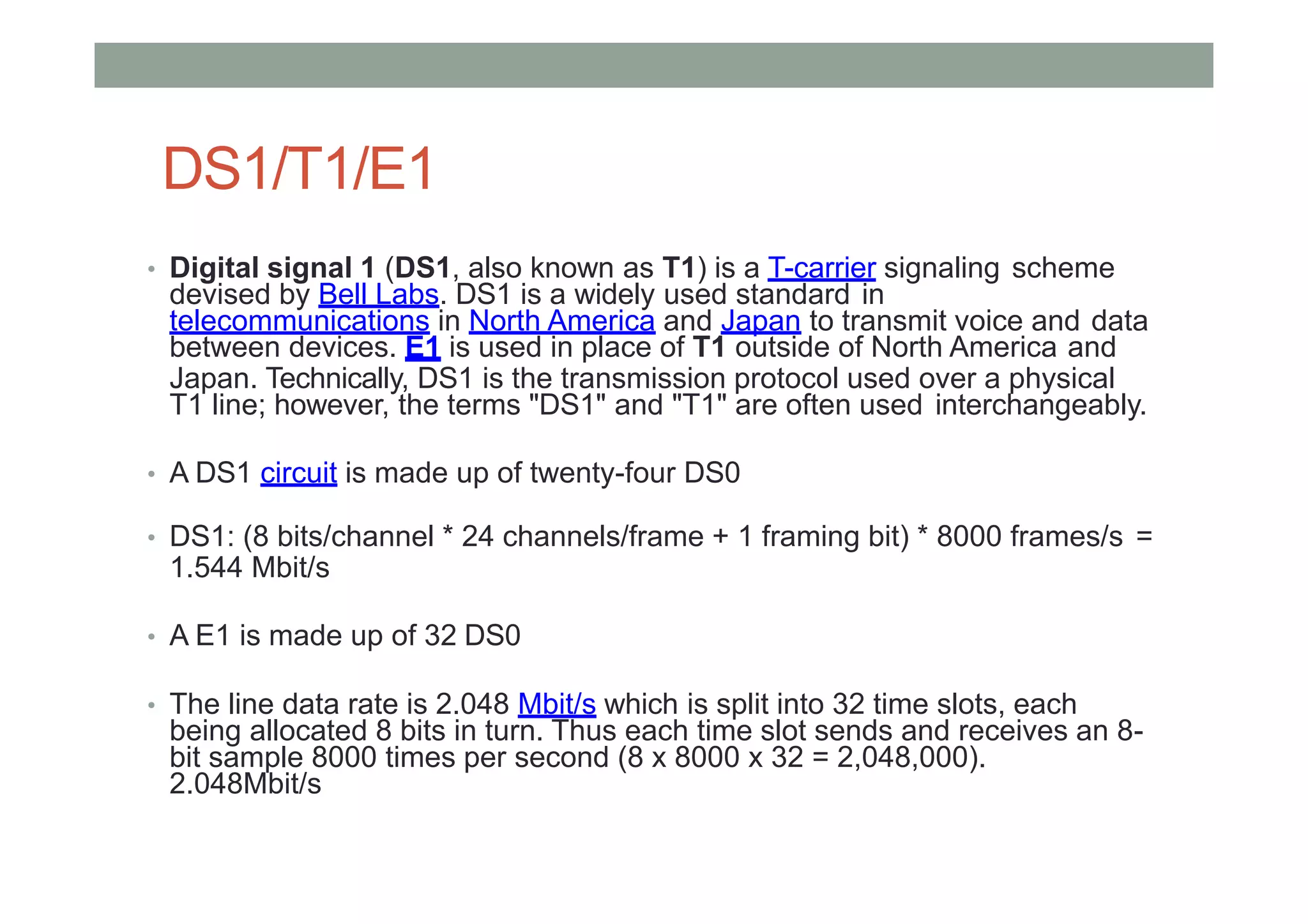 DS1/T1/E1
• Digital signal 1 (DS1, also known as T1) is a T-carrier signaling scheme
devised by Bell Labs. DS1 is a widely used standard in
telecommunications in North America and Japan to transmit voice and data
between devices. E1 is used in place of T1 outside of North America and
Japan. Technically, DS1 is the transmission protocol used over a physical
T1 line; however, the terms "DS1" and "T1" are often used interchangeably.
• A DS1 circuit is made up of twenty-four DS0
• DS1: (8 bits/channel * 24 channels/frame + 1 framing bit) * 8000 frames/s =
1.544 Mbit/s
• A E1 is made up of 32 DS0
• The line data rate is 2.048 Mbit/s which is split into 32 time slots, each
being allocated 8 bits in turn. Thus each time slot sends and receives an 8-
bit sample 8000 times per second (8 x 8000 x 32 = 2,048,000).
2.048Mbit/s
 