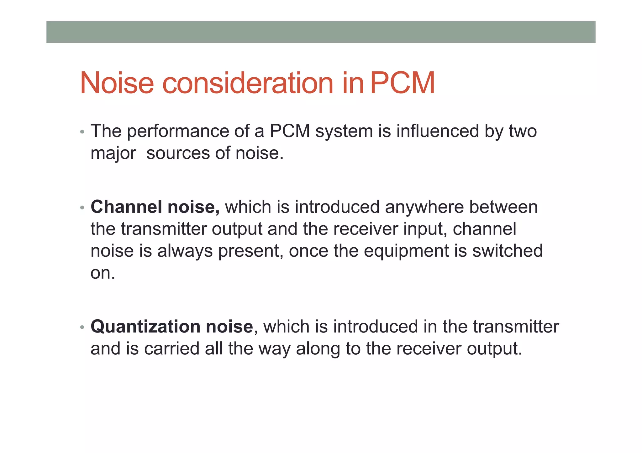 Noise consideration inPCM
• The performance of a PCM system is influenced by two
major sources of noise.
• Channel noise, which is introduced anywhere between
the transmitter output and the receiver input, channel
noise is always present, once the equipment is switched
on.
• Quantization noise, which is introduced in the transmitter
and is carried all the way along to the receiver output.
 