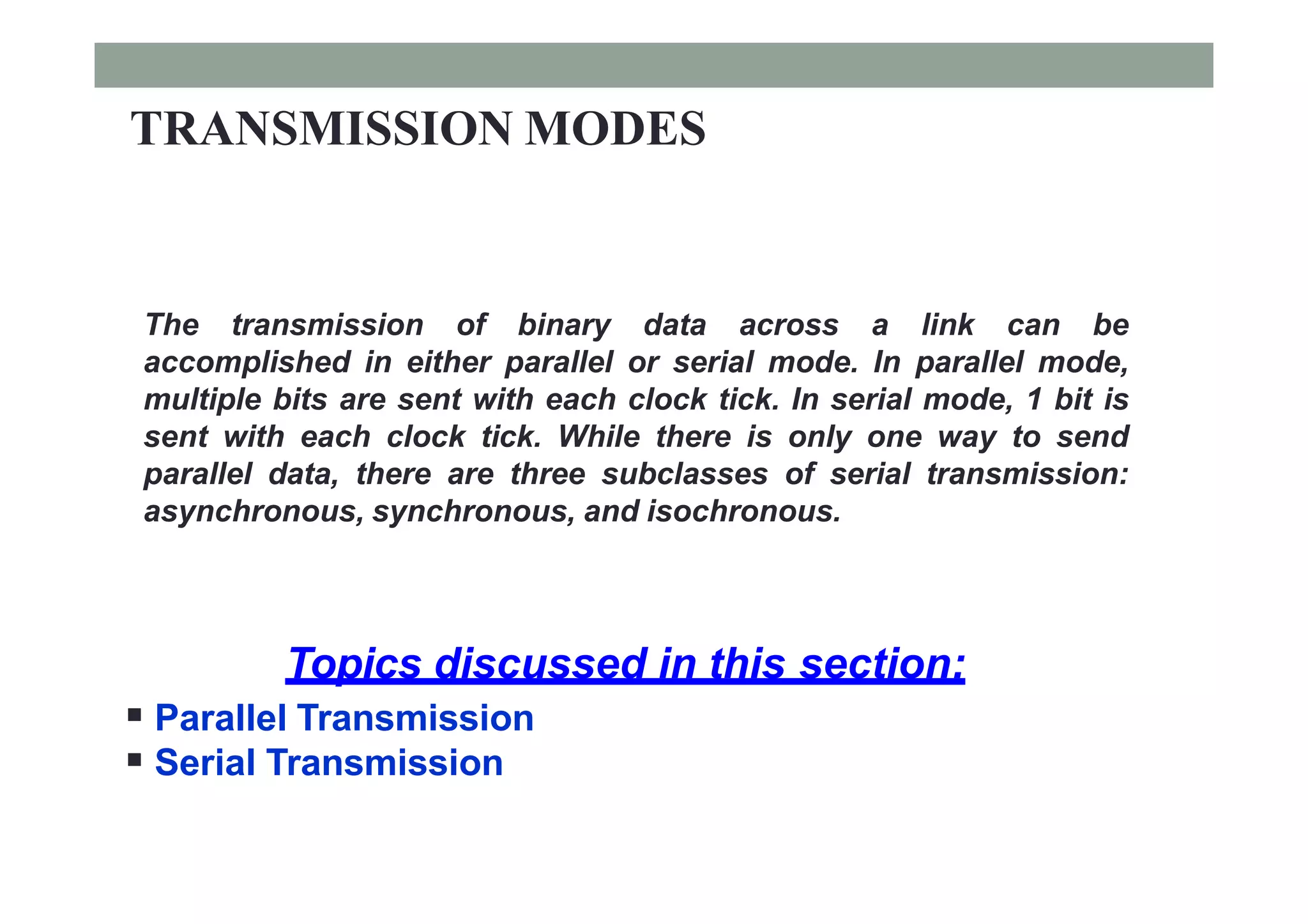 TRANSMISSION MODES
The transmission of binary data across a link can be
accomplished in either parallel or serial mode. In parallel mode,
multiple bits are sent with each clock tick. In serial mode, 1 bit is
sent with each clock tick. While there is only one way to send
parallel data, there are three subclasses of serial transmission:
asynchronous, synchronous, and isochronous.
Topics discussed in this section:
 Parallel Transmission
 Serial Transmission
 