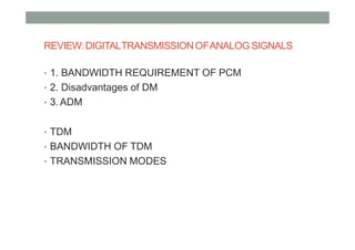 REVIEW:DIGITALTRANSMISSIONOFANALOG SIGNALS
• 1. BANDWIDTH REQUIREMENT OF PCM
• 2. Disadvantages of DM
• 3. ADM
• TDM
• BANDWIDTH OF TDM
• TRANSMISSION MODES
 