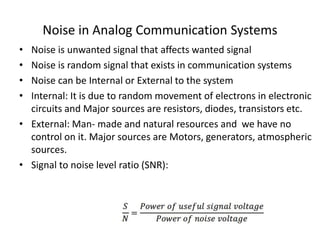 Noise in Analog Communication Systems
• Noise is unwanted signal that affects wanted signal
• Noise is random signal that exists in communication systems
• Noise can be Internal or External to the system
• Internal: It is due to random movement of electrons in electronic
circuits and Major sources are resistors, diodes, transistors etc.
• External: Man- made and natural resources and we have no
control on it. Major sources are Motors, generators, atmospheric
sources.
• Signal to noise level ratio (SNR):
 