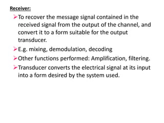 Receiver:
To recover the message signal contained in the
received signal from the output of the channel, and
convert it to a form suitable for the output
transducer.
E.g. mixing, demodulation, decoding
Other functions performed: Amplification, filtering.
Transducer converts the electrical signal at its input
into a form desired by the system used.
 