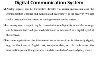 Digital Communication System
 Analog signals can be transmitted directly via carrier modulation over the
communication channel and demodulated accordingly at the receiver. We call
such a communication system an analog communication system.
 an analog source output may be converted into a digital form and the message
can be transmitted via digital modulation and demodulated as a digital signal at
the receiver.
 In some applications, the information to be transmitted is inherently digital;
e.g., in the form of English text, computer data, etc. In such cases, the
information source that generates the-data is called a discrete (digital) source.
 