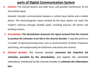parts of Digital Communication System
4. Channel: The channel distorts and adds noise, and possibly interference, to the
transmitted signal.
Example: Consider communication between a cellular base station and a mobile
device. The electromagnetic waves emitted by the base station can reach the
mobile’s antennas through multiple paths, including bounces off streets and
building surfaces.
5. Demodulator: The demodulator processes the signal received from the channel
to produce bit estimates to be fed to the channel decoder. It typically performs
a number of signal processing tasks, such as synchronization of phase, frequency
and timing, and compensating for distortions induced by the channel.
6. Channel decoder: The channel decoder processes the imperfect bit
estimates provided by the demodulator, and exploits the controlled
redundancy introduced by the channel encoder to estimate the information
bits.
 