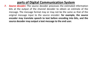parts of Digital Communication System
7. Source decoder: The source decoder processes the estimated information
bits at the output of the channel decoder to obtain an estimate of the
message. The message format may or may not be the same as that of the
original message input to the source encoder: for example, the source
encoder may translate speech to text before encoding into bits, and the
source decoder may output a text message to the end user.
 