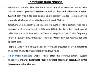 Communication channel
1. Wire-line Channels. The telephone network makes extensive use of wire
lines for voice signal transmission, as well as data and video transmission.
Twisted-pair wire lines and coaxial cable basically guided electromagnetic
channels which provide relatively modest band Widths.
Telephone wire generally used to connect a customer to a central office has a
bandwidth of several hundred kilohertz (KHz). On the other hand coaxial
cable has a usable bandwidth of several megahertz (MHz) the frequency
range of guided electromagnetic channels which includes waveguides and
optical fibers.
Signals transmitted through such channels are distorted in both amplitude
and phase and further corrupted by additive noise
2. Fiber Optic Channels. Optical fibers offer the communications system
designer a channel bandwidth that is several orders of magnitude larger
than coaxial cable channels
 