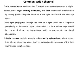Communication channel
The transmitter or modulator in a fiber optic communication system is a light
source, either a light-emitting diode (LED) or a laser. Information is transmitted
by varying (modulating) the intensity of the light source with the message
signal.
The light propagates through the fiber as a light wave and is amplified
periodically (in the case of digital transmission, it is detected and regenerated
by repeaters) along the transmission path to compensate for signal
attenuation.
At the receiver, the light intensity is detected by a photodiode, whose output
is an electric signal that varies in direct proportion to the power of the light
impinging on the photodiode.
 