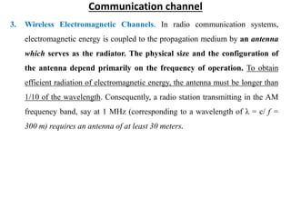 Communication channel
3. Wireless Electromagnetic Channels. In radio communication systems,
electromagnetic energy is coupled to the propagation medium by an antenna
which serves as the radiator. The physical size and the configuration of
the antenna depend primarily on the frequency of operation. To obtain
efficient radiation of electromagnetic energy, the antenna must be longer than
1/10 of the wavelength. Consequently, a radio station transmitting in the AM
frequency band, say at 1 MHz (corresponding to a wavelength of λ = c/ f =
300 m) requires an antenna of at least 30 meters.
 