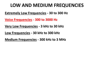 LOW AND MEDIUM FREQUENCIES
Extremely Low Frequencies - 30 to 300 Hz
Voice Frequencies - 300 to 3000 Hz
Very Low Frequencies - 3 kHz to 30 kHz
Low Frequencies - 30 kHz to 300 kHz
Medium Frequencies - 300 kHz to 3 MHz
 