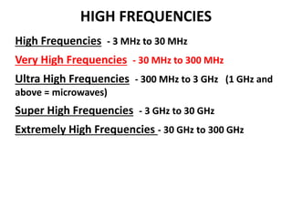 HIGH FREQUENCIES
High Frequencies - 3 MHz to 30 MHz
Very High Frequencies - 30 MHz to 300 MHz
Ultra High Frequencies - 300 MHz to 3 GHz (1 GHz and
above = microwaves)
Super High Frequencies - 3 GHz to 30 GHz
Extremely High Frequencies - 30 GHz to 300 GHz
 