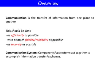 Communication is the transfer of information from one place to
another.
This should be done
- as efficiently as possible
- with as much fidelity/reliability as possible
- as securely as possible
Communication System: Components/subsystems act together to
accomplish information transfer/exchange.
Overview
 