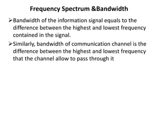Frequency Spectrum &Bandwidth
Bandwidth of the information signal equals to the
difference between the highest and lowest frequency
contained in the signal.
Similarly, bandwidth of communication channel is the
difference between the highest and lowest frequency
that the channel allow to pass through it
 