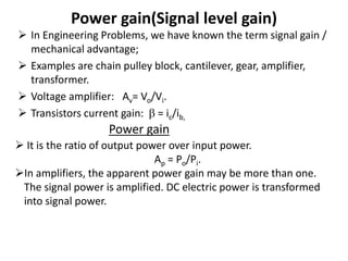 Power gain(Signal level gain)
 In Engineering Problems, we have known the term signal gain /
mechanical advantage;
 Examples are chain pulley block, cantilever, gear, amplifier,
transformer.
 Voltage amplifier: Av= Vo/Vi.
 Transistors current gain:  = ic/ib,
Power gain
 It is the ratio of output power over input power.
Ap = Po/Pi.
In amplifiers, the apparent power gain may be more than one.
The signal power is amplified. DC electric power is transformed
into signal power.
 