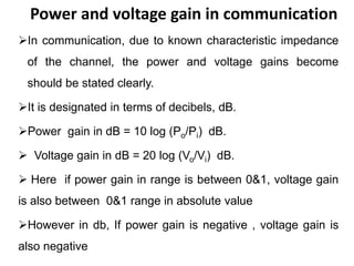 Power and voltage gain in communication
In communication, due to known characteristic impedance
of the channel, the power and voltage gains become
should be stated clearly.
It is designated in terms of decibels, dB.
Power gain in dB = 10 log (Po/Pi) dB.
 Voltage gain in dB = 20 log (Vo/Vi) dB.
 Here if power gain in range is between 0&1, voltage gain
is also between 0&1 range in absolute value
However in db, If power gain is negative , voltage gain is
also negative
 