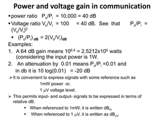 Power and voltage gain in communication
power ratio Po/Pi = 10,000 = 40 dB
Voltage ratio Vo/Vi = 100 = 40 dB. See that Po/Pi =
(Vo/Vi)2
 (Po/Pi) dB = 2(Vo/Vi)dB
Examples:
1. A 64 dB gain means 106.4 = 2.5212x106 watts
(considering the input power is 1W.
2. An attenuation by 0.01 means Po/Pi =0.01 and
in db it is 10 log(0.01) = -20 dB
It is convenient to express signals with some reference such as
1mW power or,
1 V voltage level.
 This permits input- and output- signals to be expressed in terms of
relative dB.
 When referenced to 1mW, it is written dBm
 When referenced to 1 V, it is written as dBV
 
