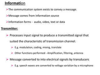 Information
The communication system exists to convey a message.
Message comes from information source
Information forms - audio, video, text or data
Transmitter:
 Processes input signal to produce a transmitted signal that
suited the characteristic of transmission channel.
 E.g. modulation, coding, mixing, translate
 Other functions performed - Amplification, filtering, antenna
 Message converted to into electrical signals by transducers
 E.g. speech waves are converted to voltage variation by a microphone
 