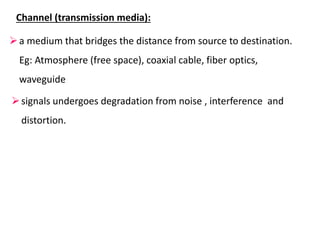 Channel (transmission media):
a medium that bridges the distance from source to destination.
Eg: Atmosphere (free space), coaxial cable, fiber optics,
waveguide
signals undergoes degradation from noise , interference and
distortion.
 