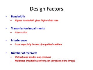Design Factors
• Bandwidth
– Higher bandwidth gives higher data rate
• Transmission impairments
– Attenuation
• Interference
– Issue especially in case of unguided medium
• Number of receivers
– Unicast (one sender, one receiver)
– Multicast (multiple receivers can introduce more errors)
 