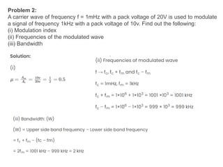 Problem 2:
A carrier wave of frequency f = 1mHz with a pack voltage of 20V is used to modulate
a signal of frequency 1kHz with a pack voltage of 10v. Find out the following:
(i) Modulation index
(ii) Frequencies of the modulated wave
(iii) Bandwidth
 