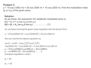 Problem 3:
y = 10 cos (1800 πt) + 20 cos 2000 πt + 10 cos 2200 πt. Find the modulation index
(μ or ma) of the given wave.
Solution:
As we know, the expression for amplitude modulated wave is
s(t) = Ac (1+ μ cos ωmt) cos ωct
S(t) = (Ac + Am cos ωmt) cos ωct ……………… (1)
 