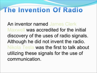 An inventor named James Clerk
Maxwell was accredited for the initial
discovery of the uses of radio signals.
Although he did not invent the radio.
Nikola Tesla was the first to talk about
utilizing these signals for the use of
communication.
 