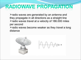 radio waves are generated by an antenna and
they propagate in all directions as a straight line
radio waves travel at a velocity of 186.000 miles
per second
radio waves become weaker as they travel a long
distance
 